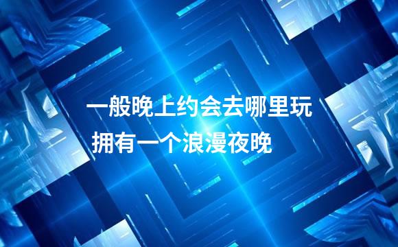 一般晚上约会去哪里玩 拥有一个浪漫夜晚